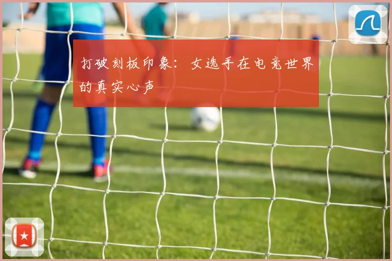 打破刻板印象：女选手在电竞世界的真实心声