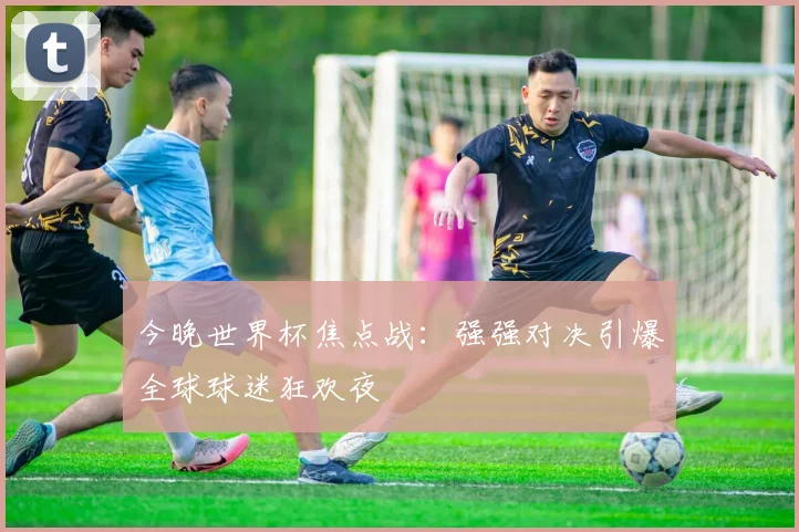 今晚世界杯焦点战：强强对决引爆全球球迷狂欢夜