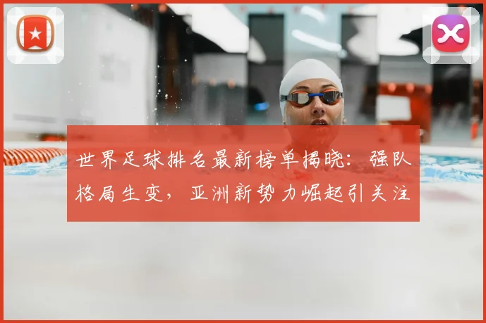 世界足球排名最新榜单揭晓：强队格局生变，亚洲新势力崛起引关注