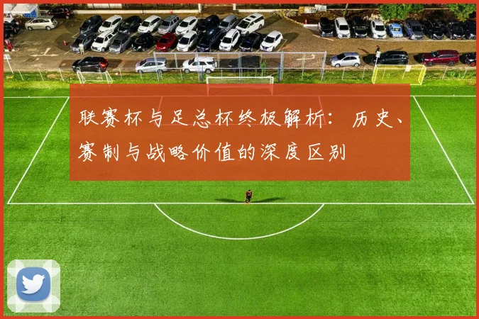 联赛杯与足总杯终极解析：历史、赛制与战略价值的深度区别