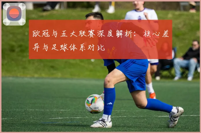 欧冠与五大联赛深度解析:核心差异与足球体系对比