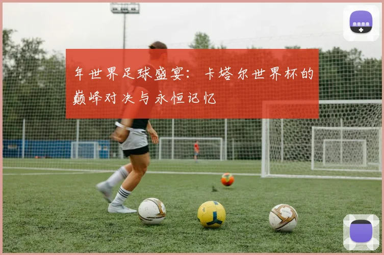 年世界足球盛宴:卡塔尔世界杯的巅峰对决与永恒记忆
