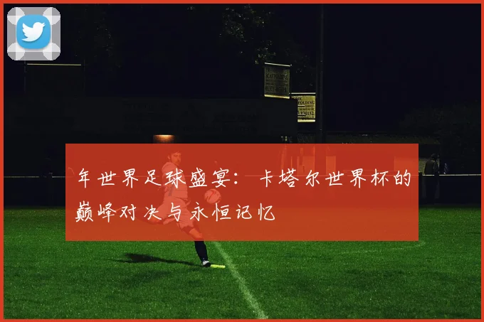 年世界足球盛宴：卡塔尔世界杯的巅峰对决与永恒记忆