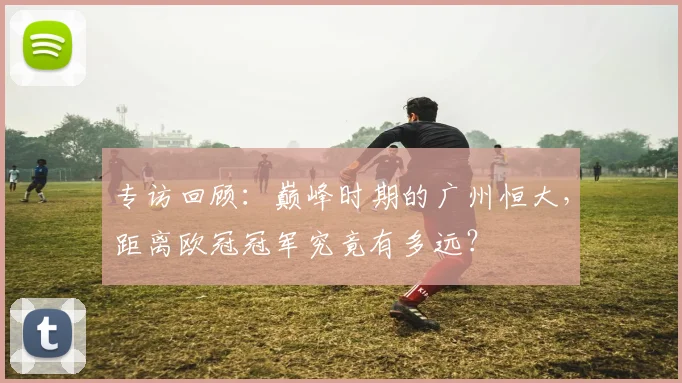 专访回顾：巅峰时期的广州恒大，距离欧冠冠军究竟有多远？
